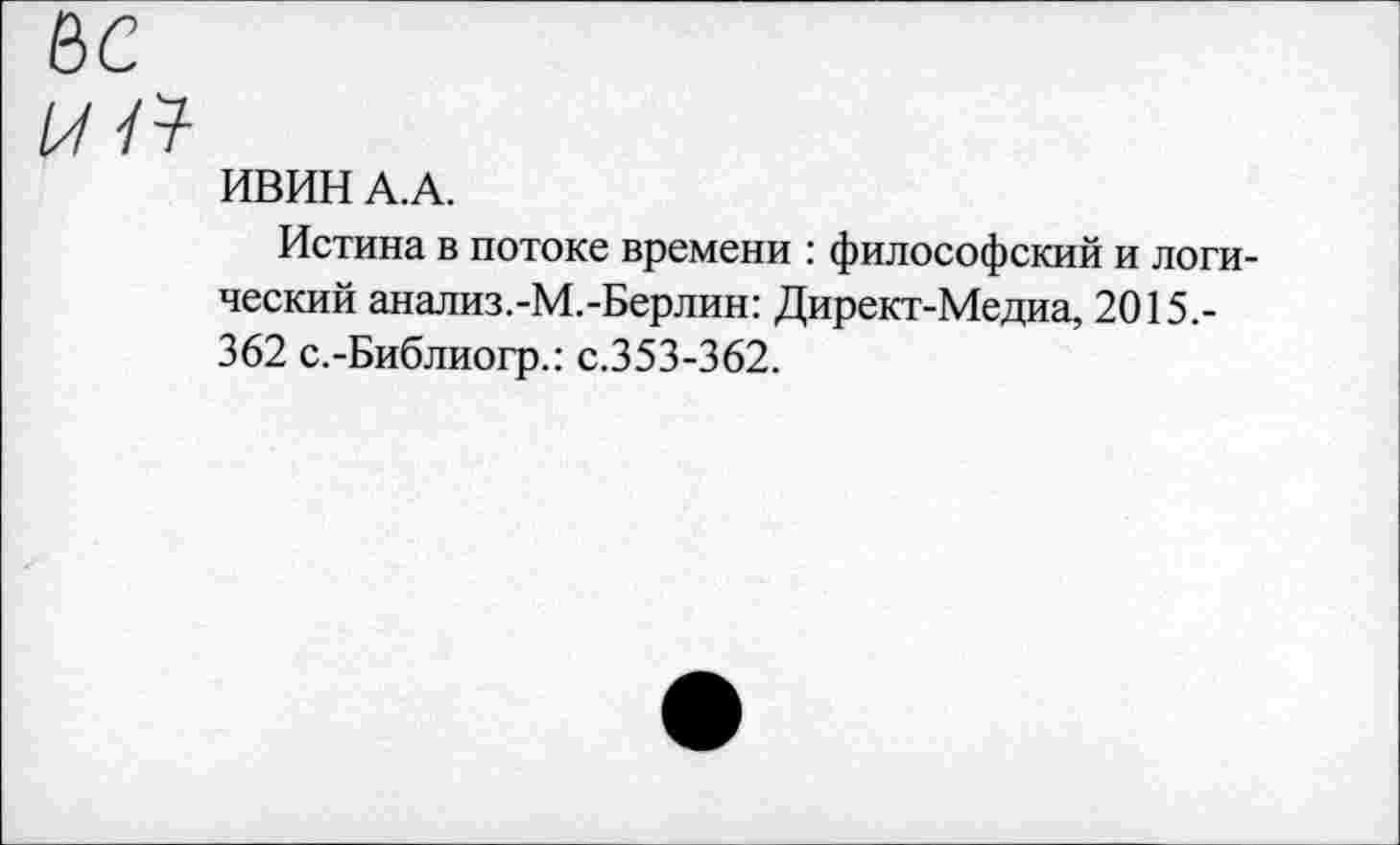 ﻿и а
ИВИН А. А.
Истина в потоке времени : философский и логический анализ.-М.-Берлин: Директ-Медиа, 2015.-362 с.-Библиогр.: с.353-362.